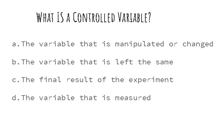 What IS a Controlled Variable? a. The variable that is manipulated or changed b.