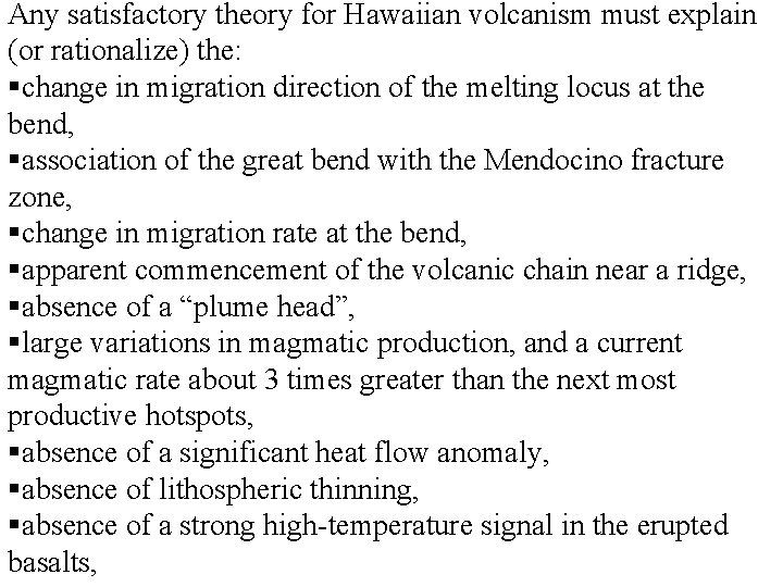 Any satisfactory theory for Hawaiian volcanism must explain (or rationalize) the: §change in migration