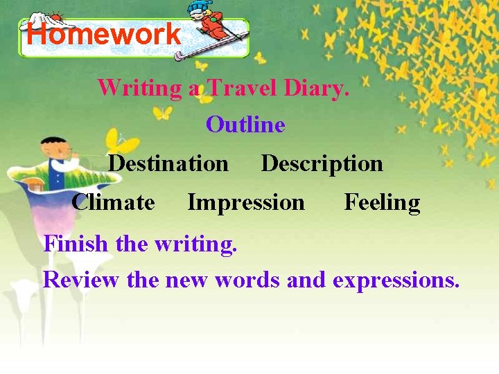 Homework Writing a Travel Diary. Outline Destination Climate Description Impression Feeling Finish the writing.
