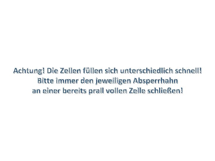 Achtung! Die Zellen füllen sich unterschiedlich schnell! Bitte immer den jeweiligen Absperrhahn an einer