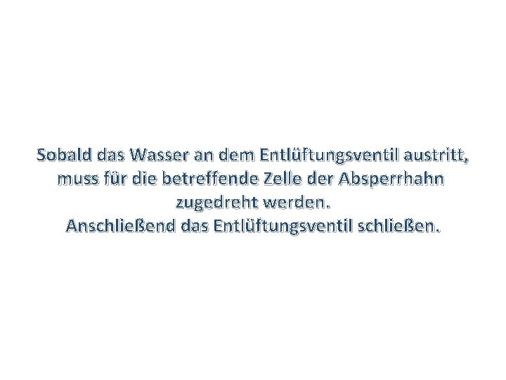 Sobald das Wasser an dem Entlüftungsventil austritt, muss für die betreffende Zelle der Absperrhahn