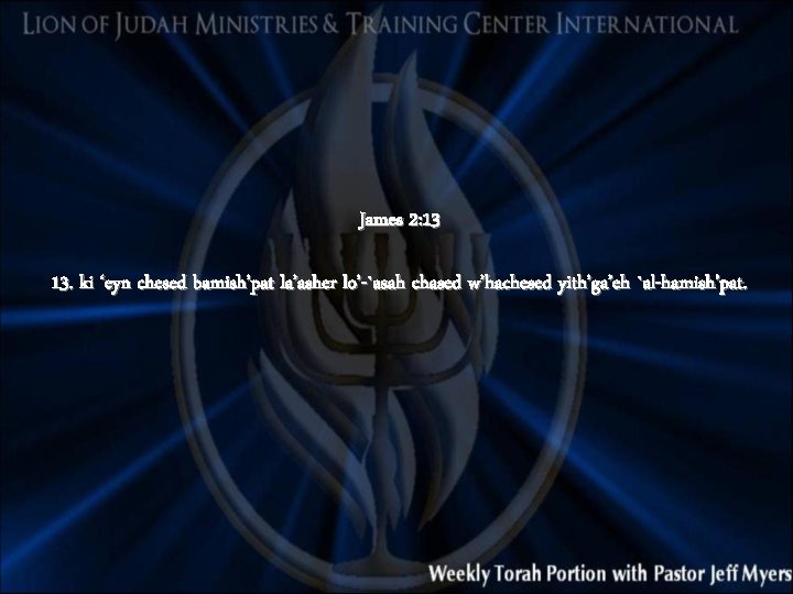 James 2: 13 13. ki ‘eyn chesed bamish’pat la’asher lo’-`asah chased w’hachesed yith’ga’eh `al-hamish’pat.