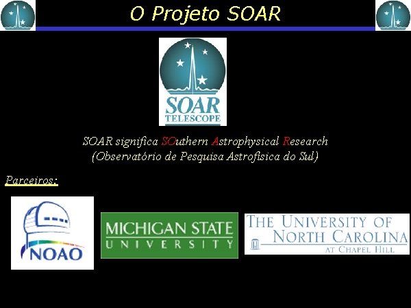 O Projeto SOAR significa SOuthern Astrophysical Research (Observatório de Pesquisa Astrofísica do Sul) Parceiros: