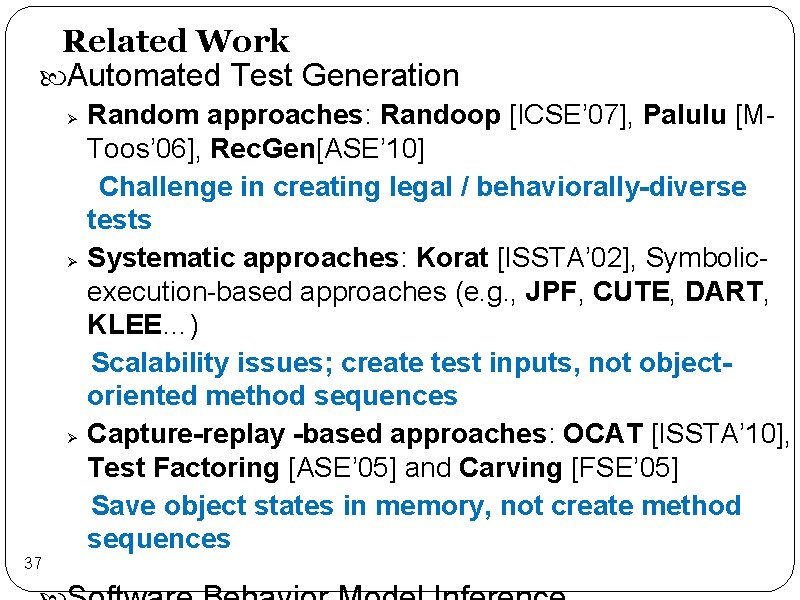 Related Work Automated Test Generation Random approaches: Randoop [ICSE’ 07], Palulu [MToos’ 06], Rec.