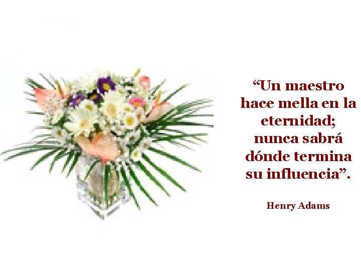 “Un maestro hace mella en la eternidad; nunca sabrá dónde termina su influencia”. Henry