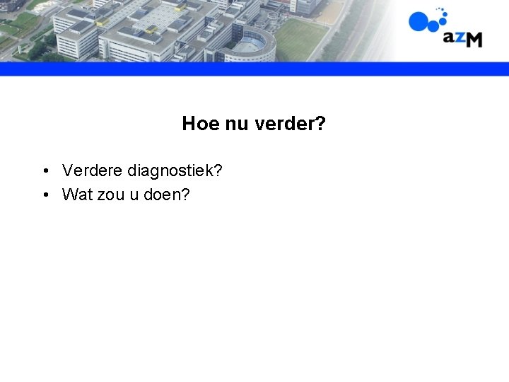 Hoe nu verder? • Verdere diagnostiek? • Wat zou u doen? 