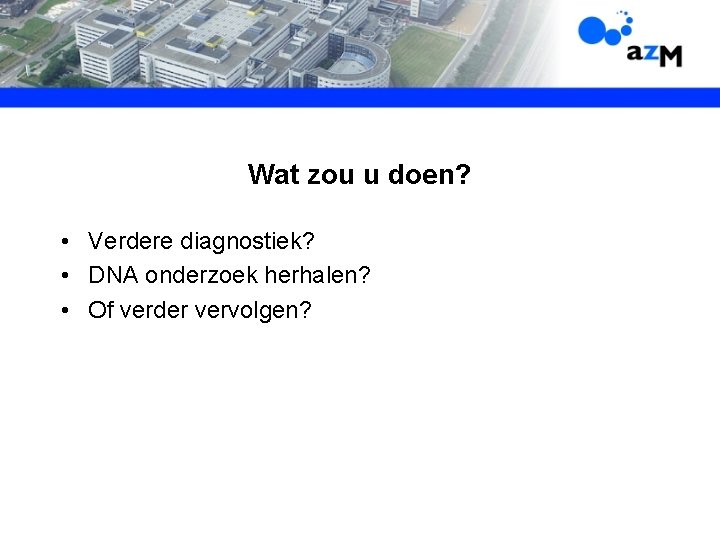 Wat zou u doen? • Verdere diagnostiek? • DNA onderzoek herhalen? • Of verder