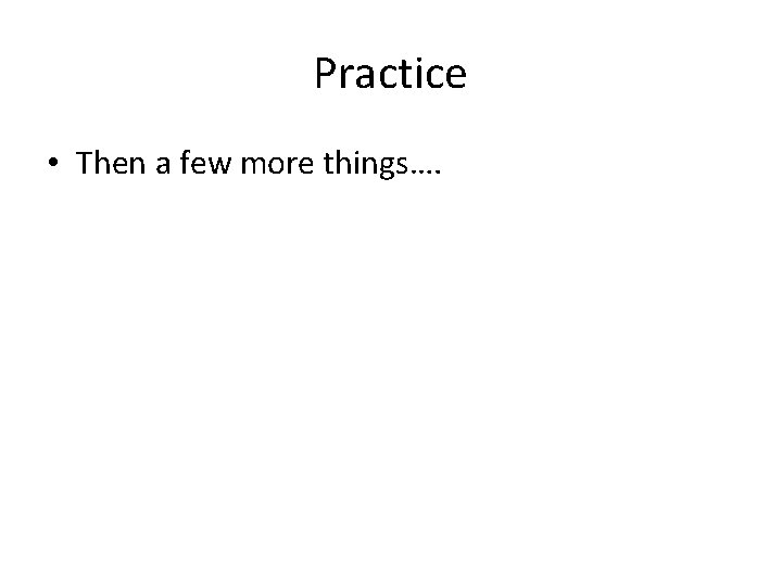 Practice • Then a few more things…. 