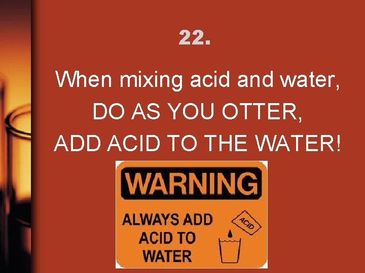 22. When mixing acid and water, DO AS YOU OTTER, ADD ACID TO THE