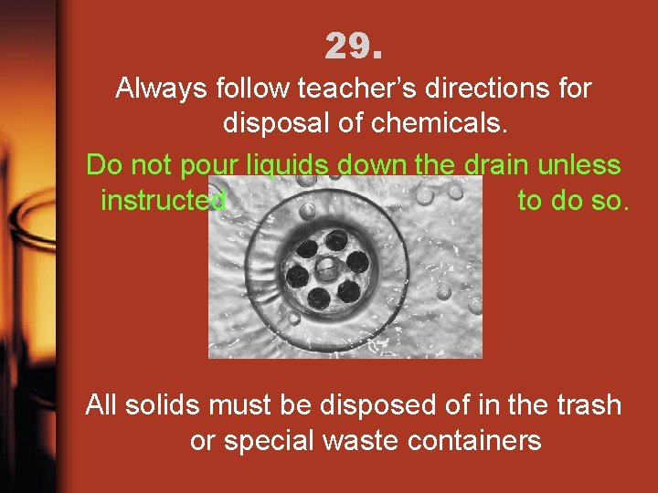 29. Always follow teacher’s directions for disposal of chemicals. Do not pour liquids down