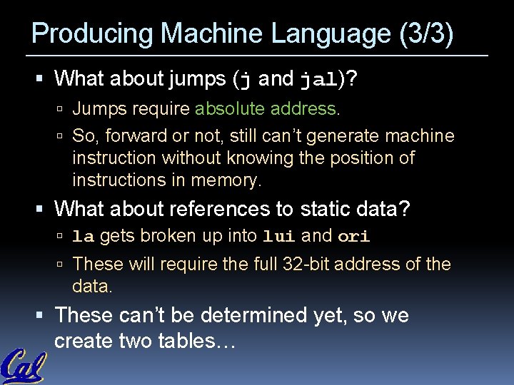Producing Machine Language (3/3) What about jumps (j and jal)? Jumps require absolute address. Producing Machine Language (3/3) What about jumps (j and jal)? Jumps require absolute address.