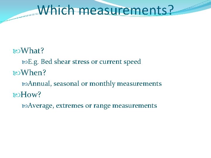 Which measurements? What? E. g. Bed shear stress or current speed When? Annual, seasonal