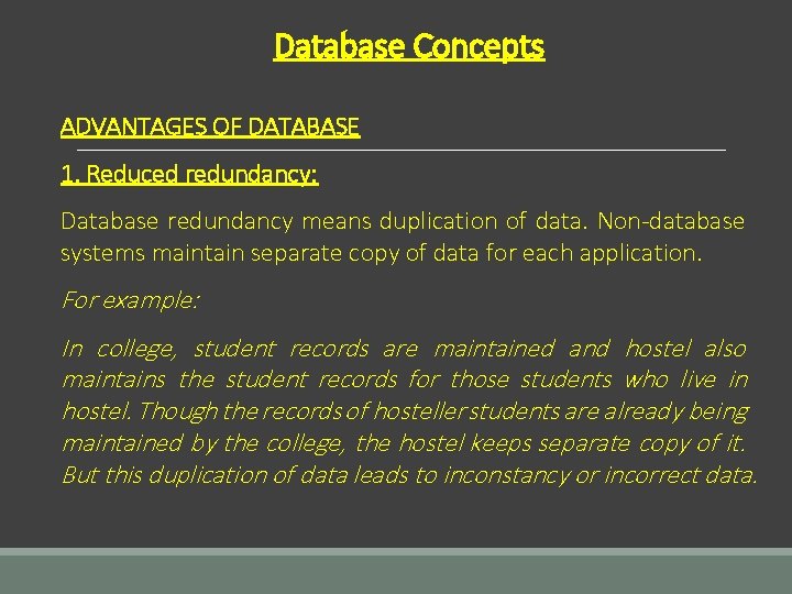 Database Concepts ADVANTAGES OF DATABASE 1. Reduced redundancy: Database redundancy means duplication of data. Database Concepts ADVANTAGES OF DATABASE 1. Reduced redundancy: Database redundancy means duplication of data.
