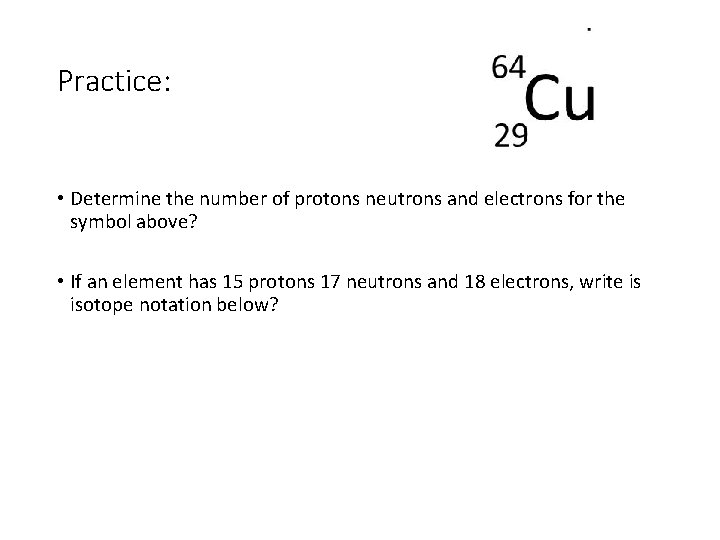 Practice: • Determine the number of protons neutrons and electrons for the symbol above?