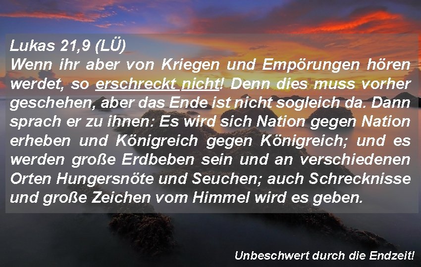 Lukas 21, 9 (LÜ) Wenn ihr aber von Kriegen und Empörungen hören werdet, so