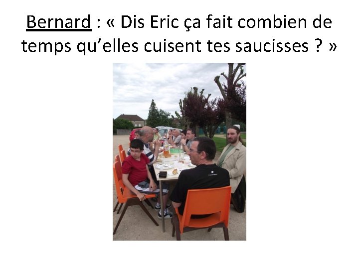 Bernard : « Dis Eric ça fait combien de temps qu’elles cuisent tes saucisses