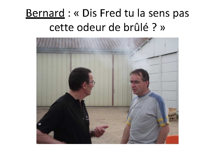 Bernard : « Dis Fred tu la sens pas cette odeur de brûlé ?