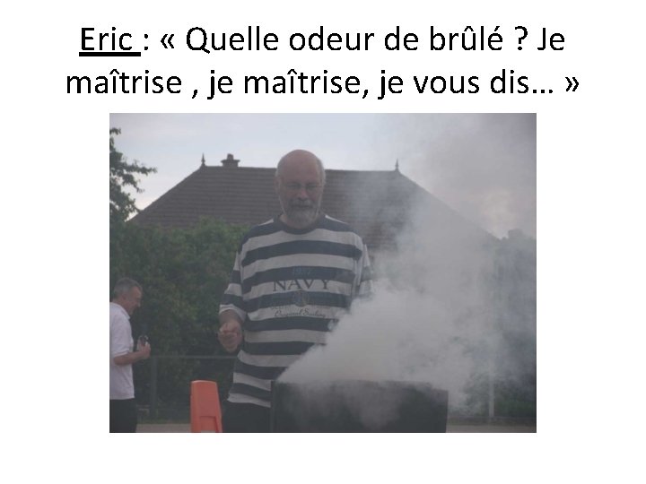 Eric : « Quelle odeur de brûlé ? Je maîtrise , je maîtrise, je