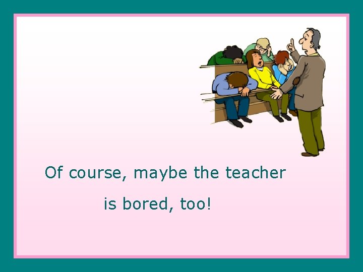 Of course, maybe the teacher is bored, too! 