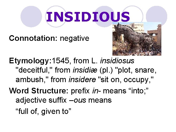 INSIDIOUS Connotation: negative Etymology: 1545, from L. insidiosus "deceitful, " from insidiæ (pl. )