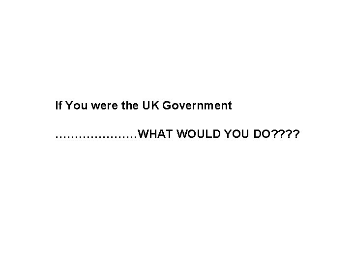 If You were the UK Government …………………WHAT WOULD YOU DO? ? 