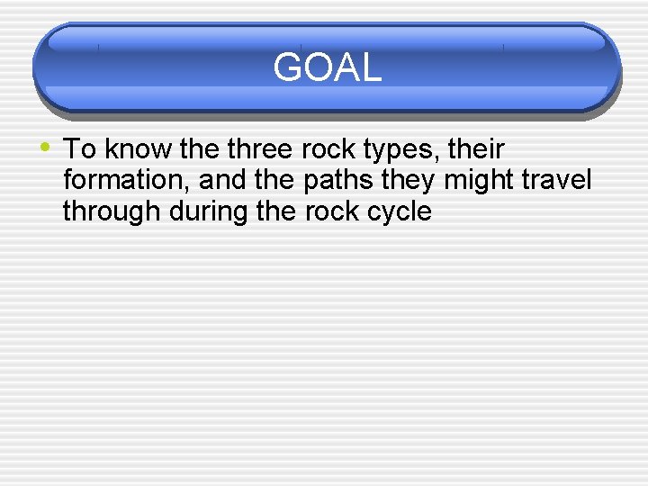 GOAL • To know the three rock types, their formation, and the paths they