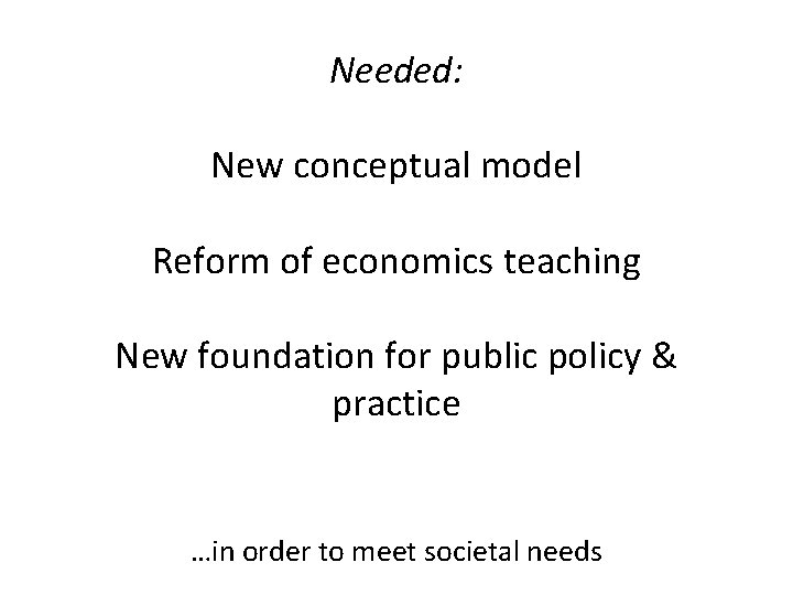 Needed: New conceptual model Reform of economics teaching New foundation for public policy &