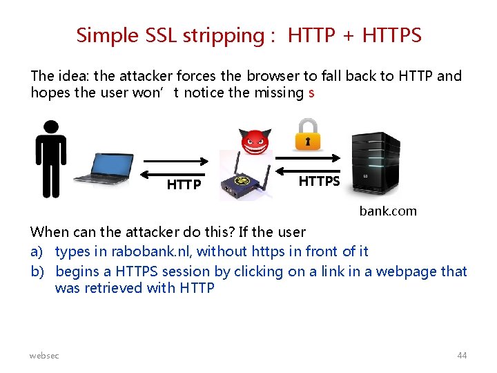 Simple SSL stripping : HTTP + HTTPS The idea: the attacker forces the browser
