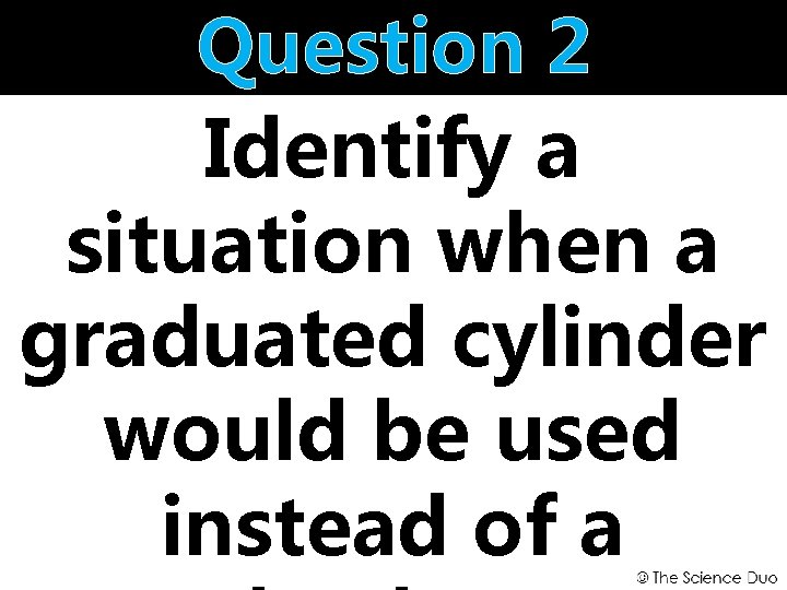 Question 2 Identify a situation when a graduated cylinder would be used instead of