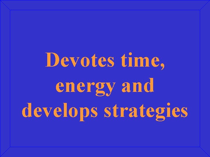 Devotes time, energy and develops strategies Devotes time, energy and develops strategies