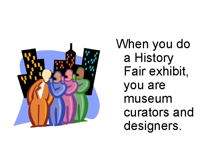When you do a History Fair exhibit, you are museum curators and designers. 