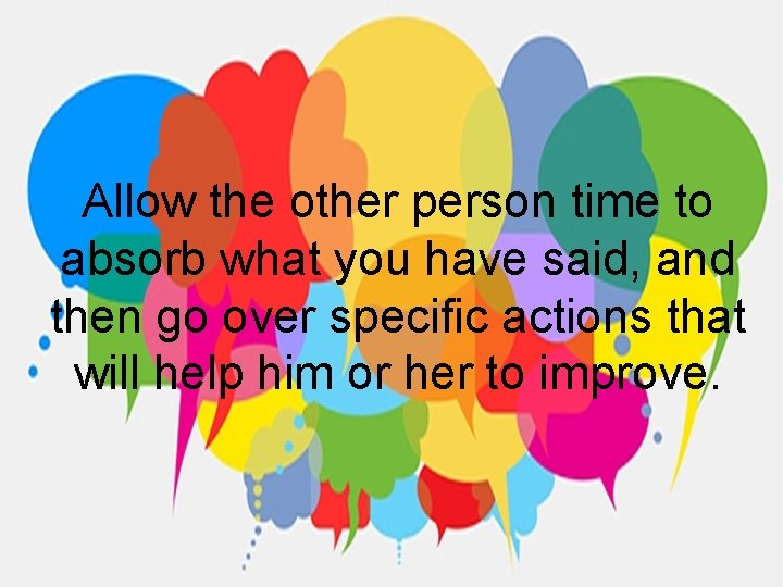 Allow the other person time to absorb what you have said, and then go