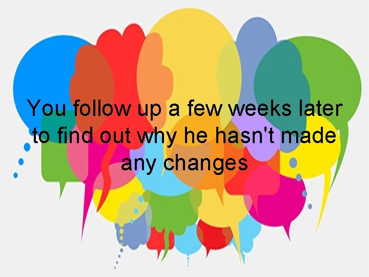 You follow up a few weeks later to find out why he hasn't made