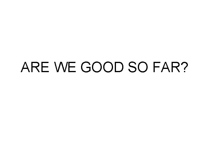 ARE WE GOOD SO FAR? 