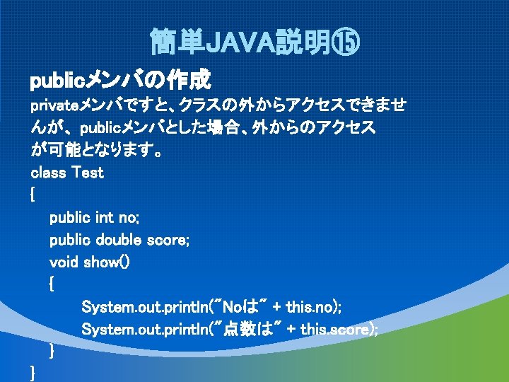 簡単JAVA説明⑮ publicメンバの作成 privateメンバですと、クラスの外からアクセスできませ んが、 publicメンバとした場合、外からのアクセス が可能となります。 class Test { public int no; public double