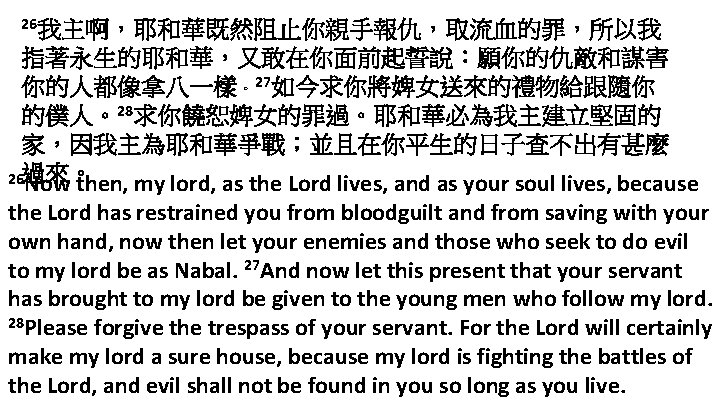 26我主啊，耶和華既然阻止你親手報仇，取流血的罪，所以我 指著永生的耶和華，又敢在你面前起誓說：願你的仇敵和謀害 你的人都像拿八一樣。27如今求你將婢女送來的禮物給跟隨你 的僕人。28求你饒恕婢女的罪過。耶和華必為我主建立堅固的 家，因我主為耶和華爭戰；並且在你平生的日子查不出有甚麼 26過來。 Now then, my lord, as the Lord lives,