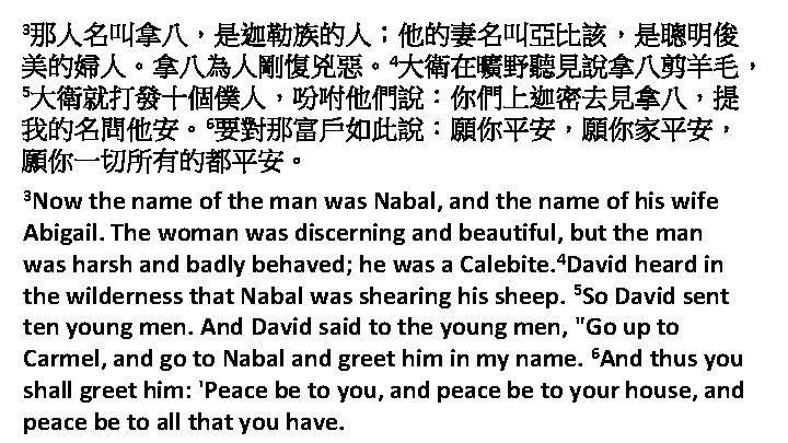 3那人名叫拿八，是迦勒族的人；他的妻名叫亞比該，是聰明俊 美的婦人。拿八為人剛愎兇惡。4大衛在曠野聽見說拿八剪羊毛， 5大衛就打發十個僕人，吩咐他們說：你們上迦密去見拿八，提 我的名問他安。6要對那富戶如此說：願你平安，願你家平安， 願你一切所有的都平安。 3 Now the name of the man was Nabal,