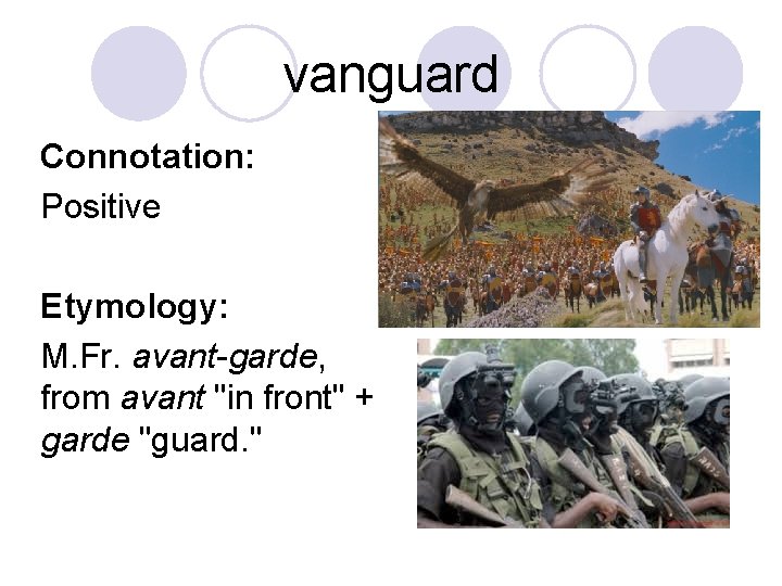 vanguard Connotation: Positive Etymology: M. Fr. avant-garde, from avant "in front" + garde "guard.