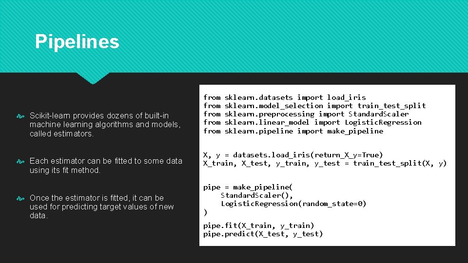 Pipelines Scikit-learn provides dozens of built-in machine learning algorithms and models, called estimators. Each