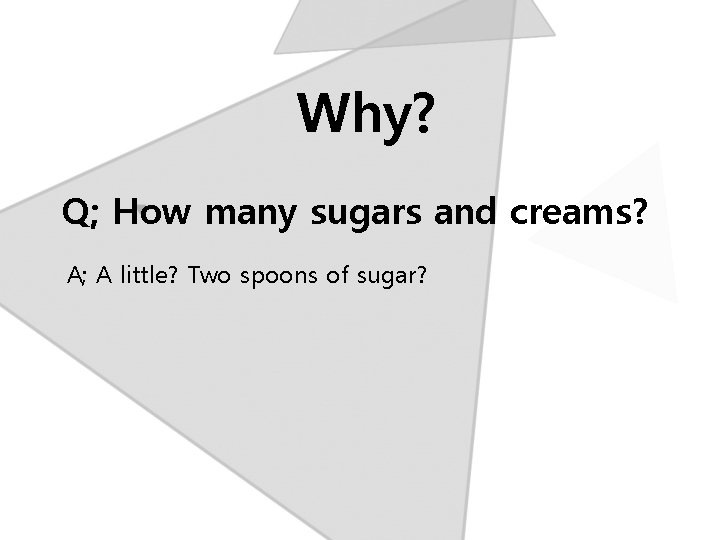 Why? Q; How many sugars and creams? A; A little? Two spoons of sugar?