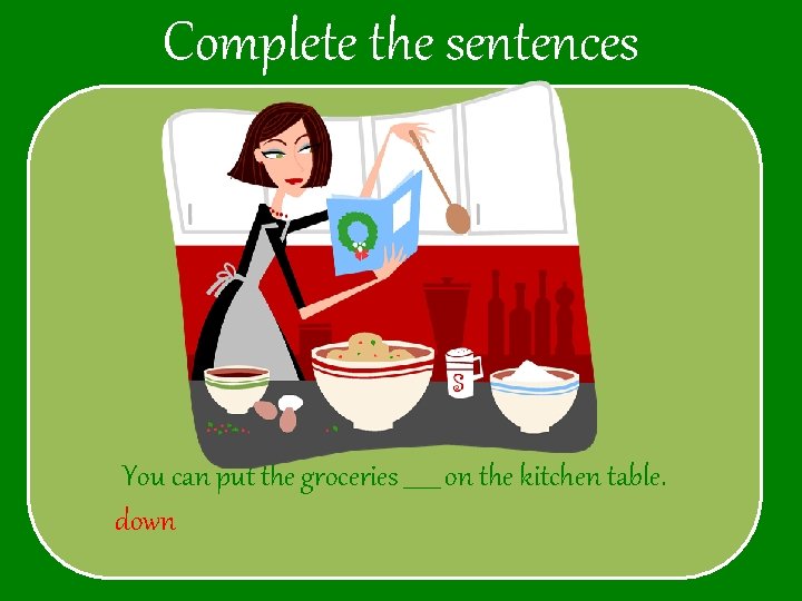 Complete the sentences You can put the groceries ______ on the kitchen table. down