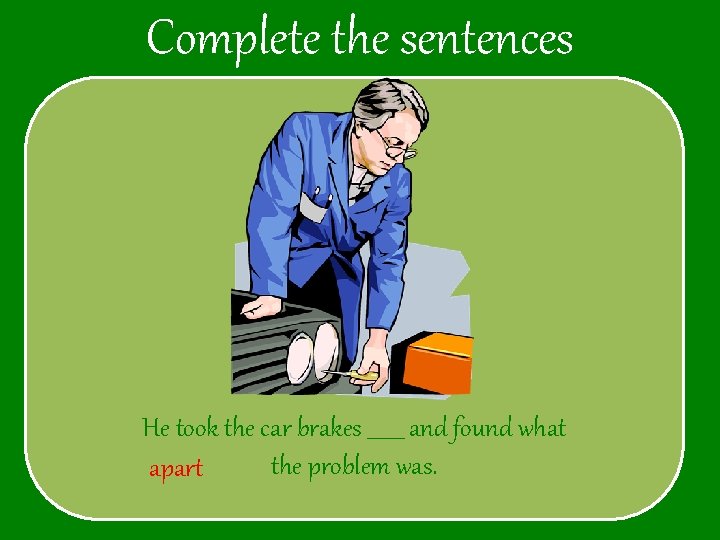 Complete the sentences He took the car brakes _______ and found what the problem