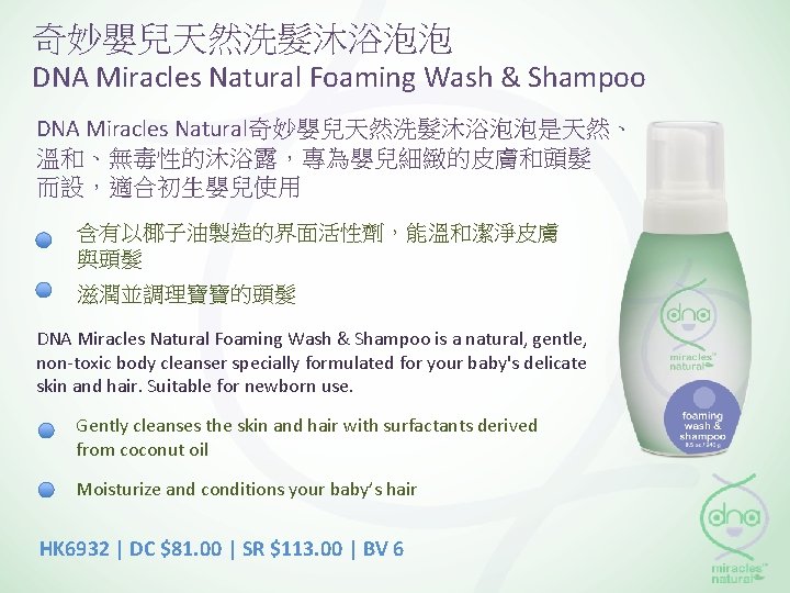 奇妙嬰兒天然洗髮沐浴泡泡 DNA Miracles Natural Foaming Wash & Shampoo DNA Miracles Natural奇妙嬰兒天然洗髮沐浴泡泡是天然、 溫和、無毒性的沐浴露，專為嬰兒細緻的皮膚和頭髮 而設，適合初生嬰兒使用 含有以椰子油製造的界面活性劑，能溫和潔淨皮膚