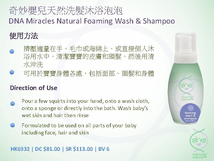 奇妙嬰兒天然洗髮沐浴泡泡 DNA Miracles Natural Foaming Wash & Shampoo 使用方法 擠壓適量在手、毛巾或海綿上，或直接倒入沐 浴用水中，清潔寶寶的皮膚和頭髮，然後用清 水沖洗 可用於寶寶身體各處，包括面部、頭髮和身體 Direction