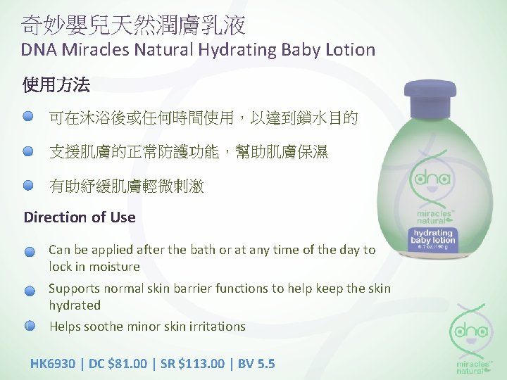 奇妙嬰兒天然潤膚乳液 DNA Miracles Natural Hydrating Baby Lotion 使用方法 可在沐浴後或任何時間使用，以達到鎖水目的 支援肌膚的正常防護功能，幫助肌膚保濕 有助紓緩肌膚輕微刺激 Direction of Use