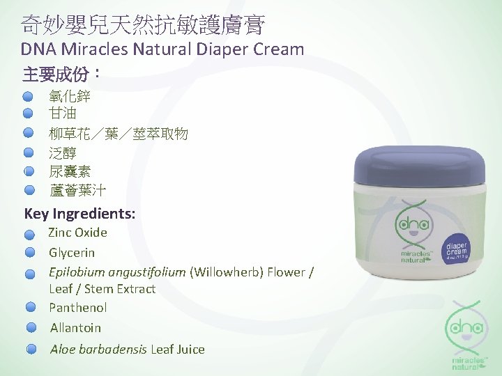 奇妙嬰兒天然抗敏護膚膏 DNA Miracles Natural Diaper Cream 主要成份： 氧化鋅 甘油 柳草花／葉／莖萃取物 泛醇 尿囊素 蘆薈葉汁 Key