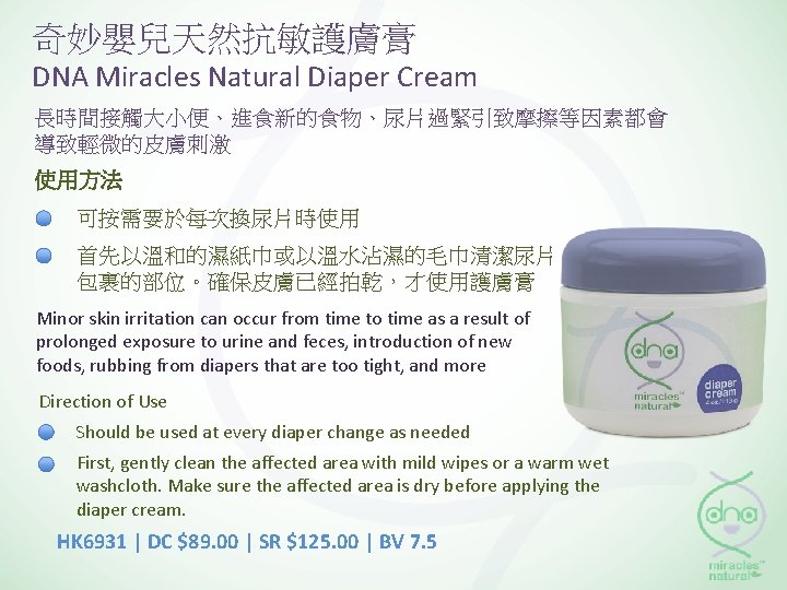 奇妙嬰兒天然抗敏護膚膏 DNA Miracles Natural Diaper Cream 長時間接觸大小便、進食新的食物、尿片過緊引致摩擦等因素都會 導致輕微的皮膚刺激 使用方法 可按需要於每次換尿片時使用 首先以溫和的濕紙巾或以溫水沾濕的毛巾清潔尿片 包裹的部位。確保皮膚已經拍乾，才使用護膚膏 Minor skin