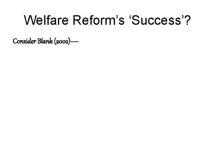 Welfare Reform’s ‘Success’? Consider Blank (2002)— 