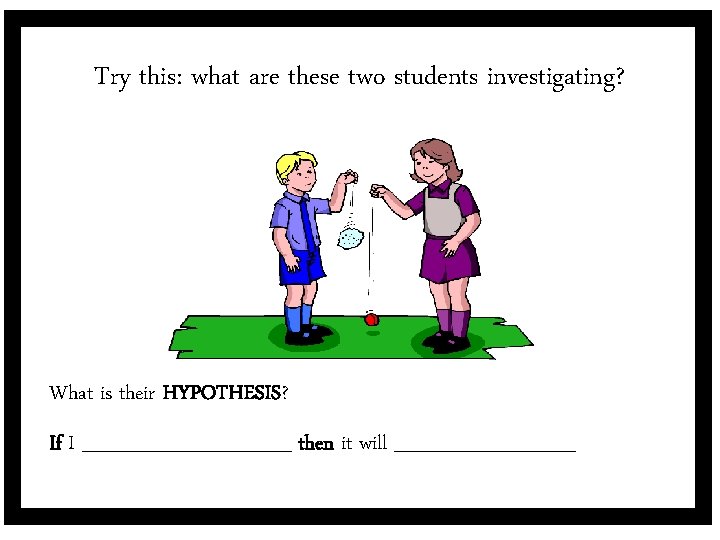 Try this: what are these two students investigating? What is their HYPOTHESIS? If I