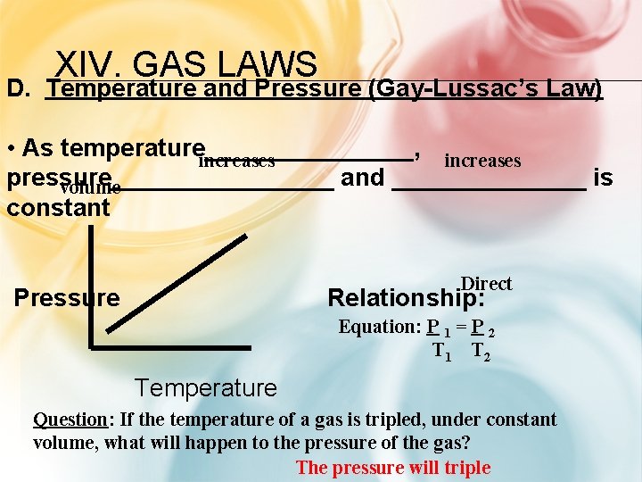 XIV. GAS LAWS D. Temperature and Pressure (Gay-Lussac’s Law) • As temperature________, increases pressure________